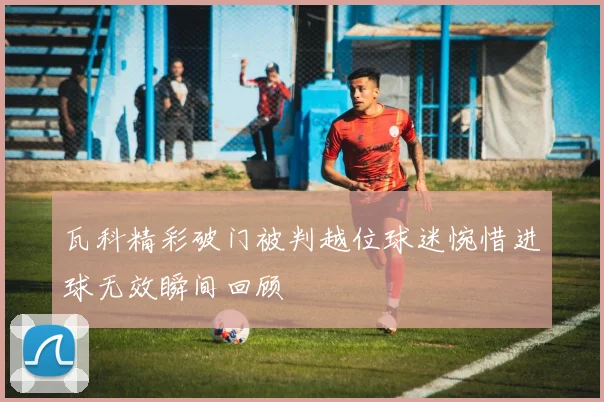 瓦科精彩破门被判越位球迷惋惜进球无效瞬间回顾