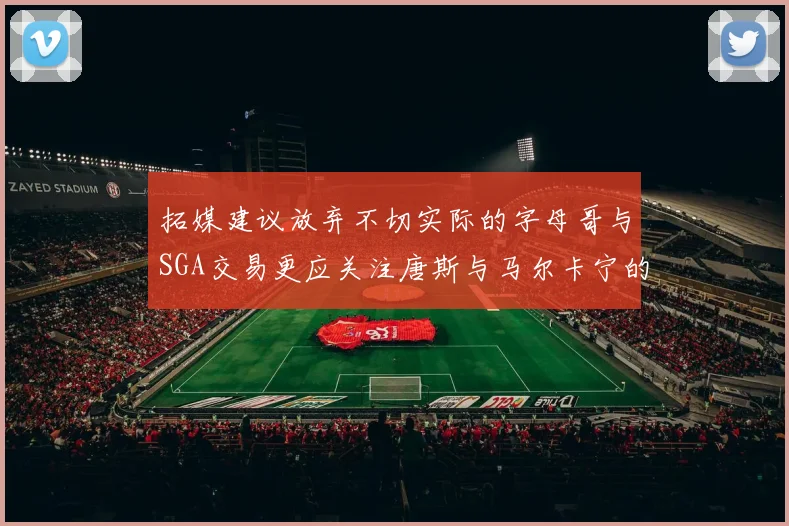 拓媒建议放弃不切实际的字母哥与SGA交易更应关注唐斯与马尔卡宁的潜力