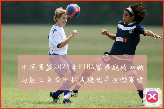中国男篮2025年FIBA赛事战绩回顾七胜三负亚洲杯表现优异世预赛遗憾负于韩国