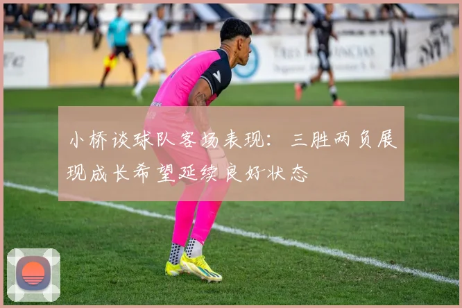 小桥谈球队客场表现：三胜两负展现成长希望延续良好状态