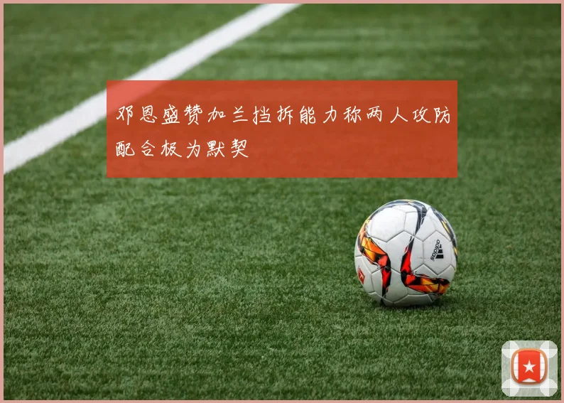 邓恩盛赞加兰挡拆能力称两人攻防配合极为默契