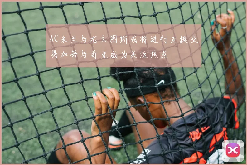 AC米兰与尤文图斯或将进行互换交易加蒂与奇克成为关注焦点