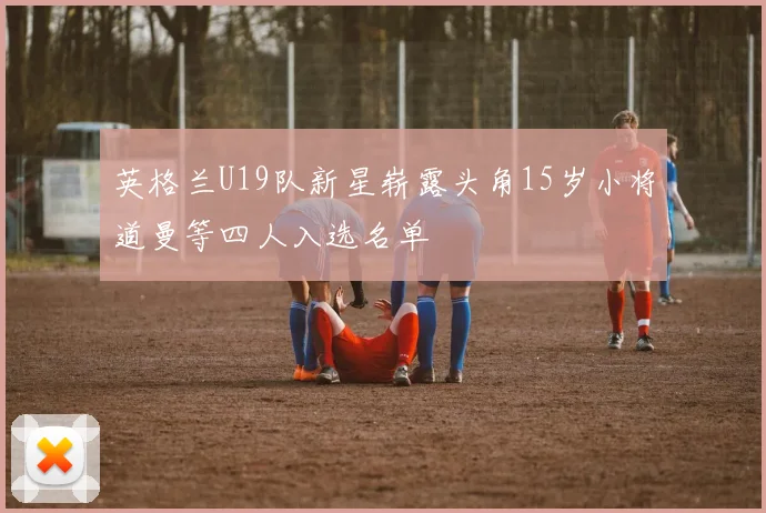 英格兰U19队新星崭露头角15岁小将道曼等四人入选名单