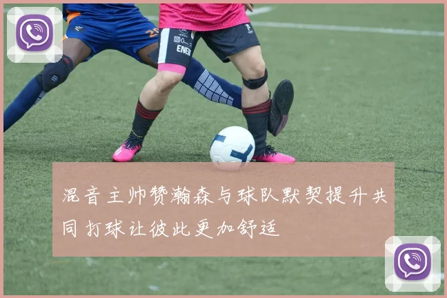 混音主帅赞瀚森与球队默契提升共同打球让彼此更加舒适