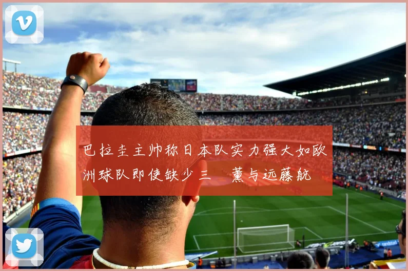 巴拉圭主帅称日本队实力强大如欧洲球队即使缺少三笘薰与远藤航