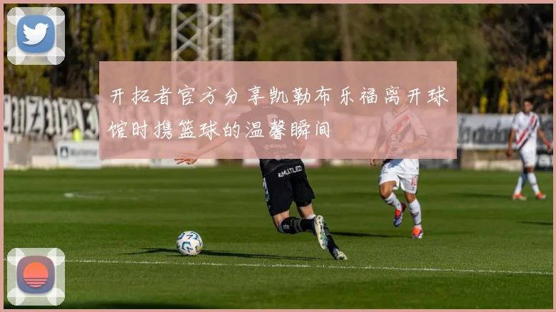 开拓者官方分享凯勒布乐福离开球馆时携篮球的温馨瞬间