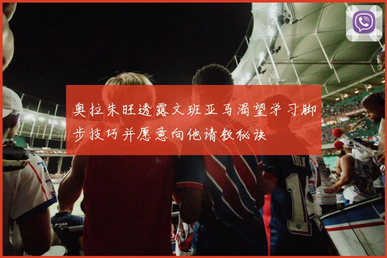 奥拉朱旺透露文班亚马渴望学习脚步技巧并愿意向他请教秘诀