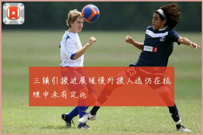三镇引援进展缓慢外援人选仍在梳理中未有定论