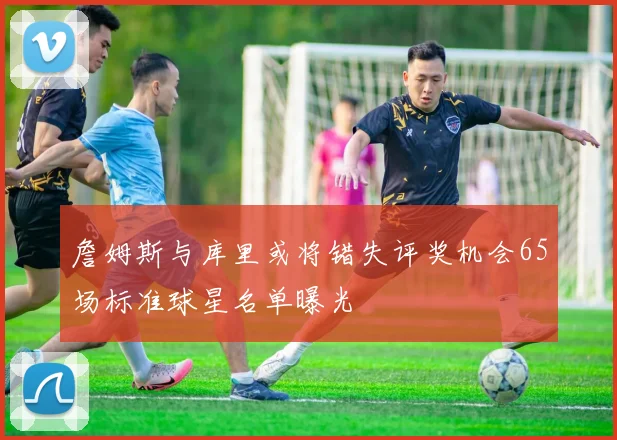 詹姆斯与库里或将错失评奖机会65场标准球星名单曝光