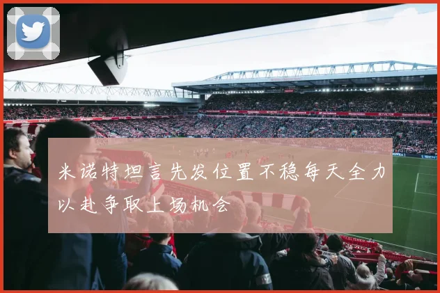 米诺特坦言先发位置不稳每天全力以赴争取上场机会
