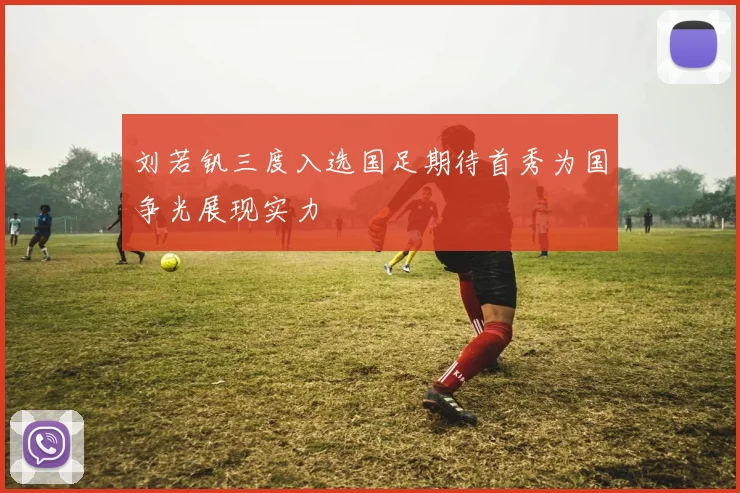 刘若钒三度入选国足期待首秀为国争光展现实力