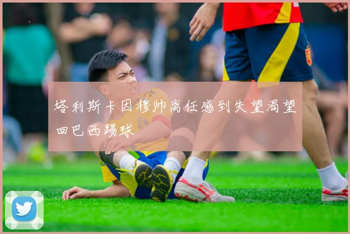 塔利斯卡因穆帅离任感到失望渴望回巴西踢球