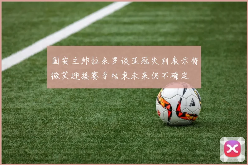 国安主帅拉米罗谈亚冠失利表示将微笑迎接赛季结束未来仍不确定