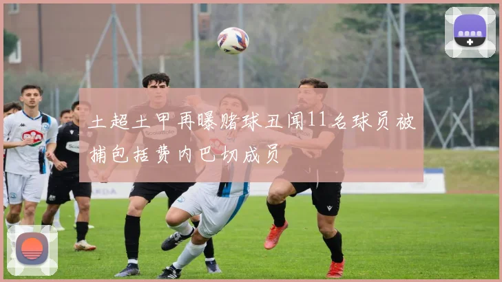 土超土甲再曝赌球丑闻11名球员被捕包括费内巴切成员