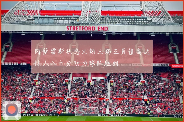 冈萨雷斯状态火热三场正负值高达惊人八十分助力球队胜利