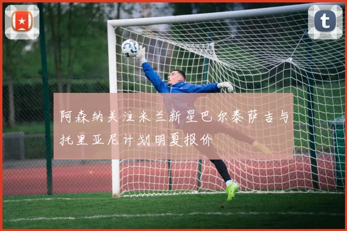 阿森纳关注米兰新星巴尔泰萨吉与托里亚尼计划明夏报价