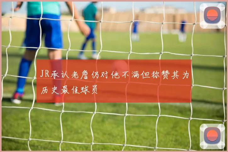 JR承认老詹仍对他不满但称赞其为历史最佳球员