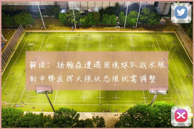 解读：杨瀚森遭遇困境球队战术限制中锋发挥大根状态堪忧需调整