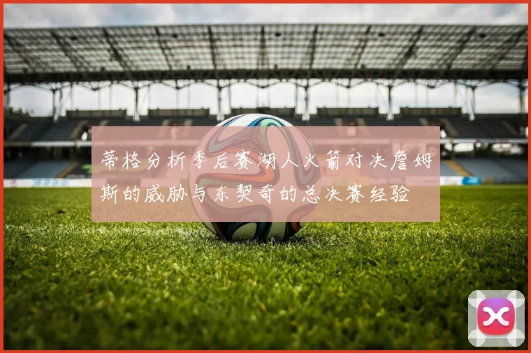 蒂格分析季后赛湖人火箭对决詹姆斯的威胁与东契奇的总决赛经验