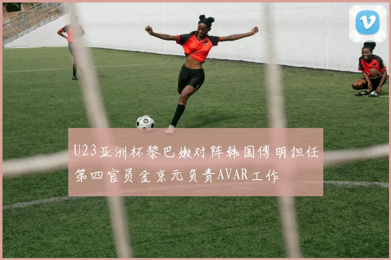 U23亚洲杯黎巴嫩对阵韩国傅明担任第四官员金京元负责AVAR工作